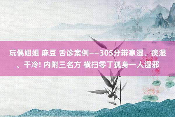 玩偶姐姐 麻豆 舌诊案例——30S分辩寒湿、痰湿、干冷! 内附三名方 横扫零丁孤身一人湿邪