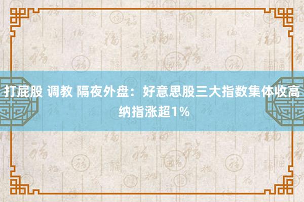 打屁股 调教 隔夜外盘：好意思股三大指数集体收高 纳指涨超1%