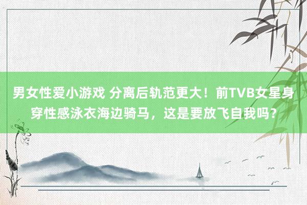 男女性爱小游戏 分离后轨范更大！前TVB女星身穿性感泳衣海边骑马，这是要放飞自我吗？