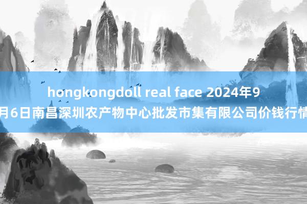 hongkongdoll real face 2024年9月6日南昌深圳农产物中心批发市集有限公司价钱行情