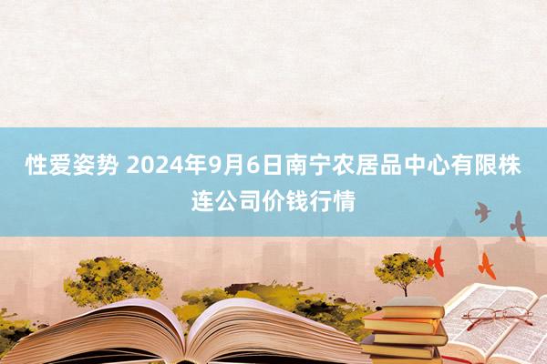 性爱姿势 2024年9月6日南宁农居品中心有限株连公司价钱行情