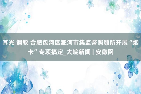 耳光 调教 合肥包河区淝河市集监督照顾所开展“烟卡”专项搞定_大皖新闻 | 安徽网