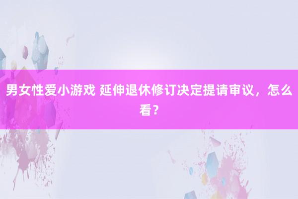 男女性爱小游戏 延伸退休修订决定提请审议，怎么看？