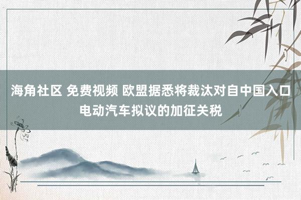 海角社区 免费视频 欧盟据悉将裁汰对自中国入口电动汽车拟议的加征关税