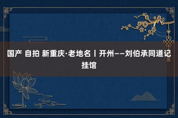 国产 自拍 新重庆·老地名丨开州——刘伯承同道记挂馆