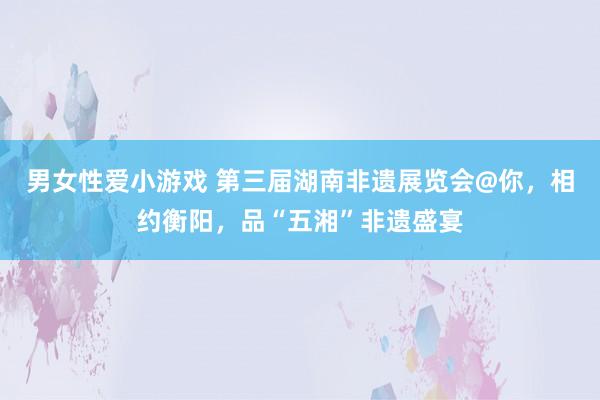 男女性爱小游戏 第三届湖南非遗展览会@你，相约衡阳，品“五湘”非遗盛宴