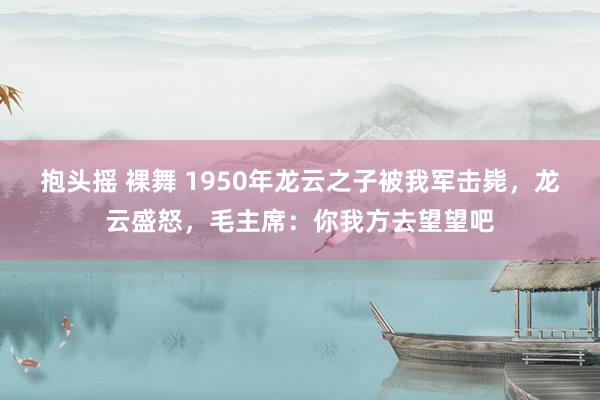 抱头摇 裸舞 1950年龙云之子被我军击毙，龙云盛怒，毛主席：你我方去望望吧