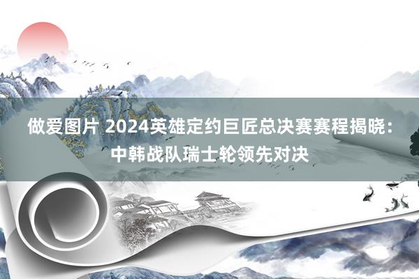 做爱图片 2024英雄定约巨匠总决赛赛程揭晓：中韩战队瑞士轮领先对决