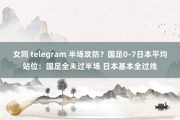 女同 telegram 半场攻防？国足0-7日本平均站位：国足全未过半场 日本基本全过线