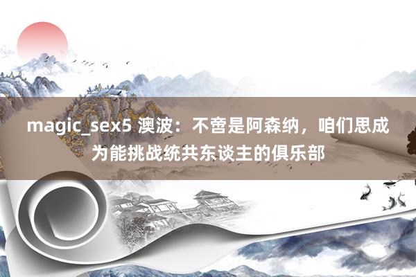 magic_sex5 澳波：不啻是阿森纳，咱们思成为能挑战统共东谈主的俱乐部