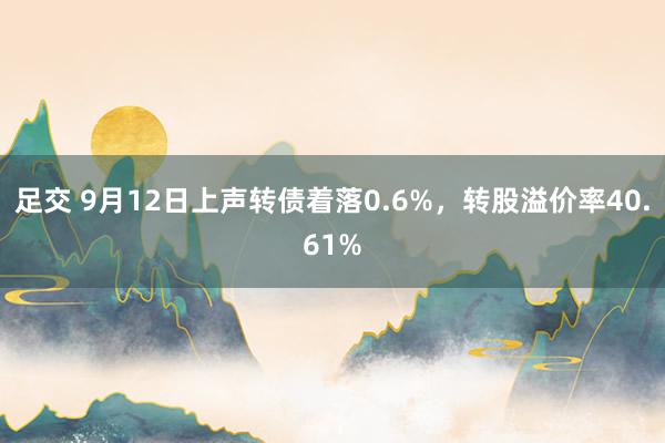 足交 9月12日上声转债着落0.6%，转股溢价率40.61%