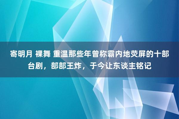 寄明月 裸舞 重温那些年曾称霸内地荧屏的十部台剧，部部王炸，于今让东谈主铭记