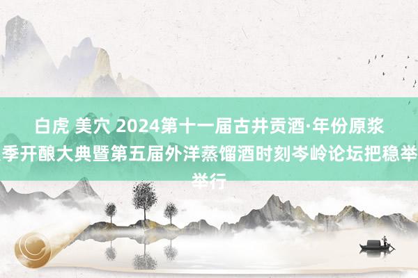 白虎 美穴 2024第十一届古井贡酒·年份原浆秋季开酿大典暨第五届外洋蒸馏酒时刻岑岭论坛把稳举行