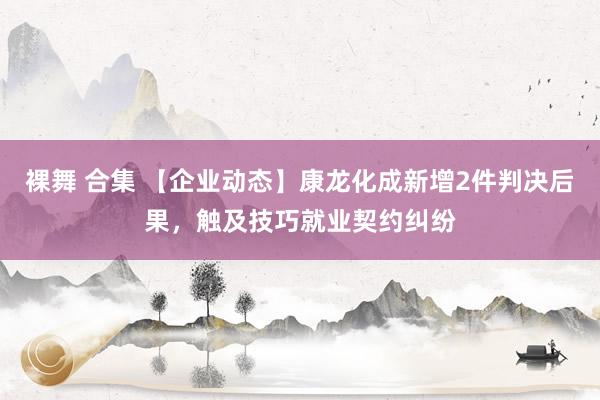 裸舞 合集 【企业动态】康龙化成新增2件判决后果，触及技巧就业契约纠纷