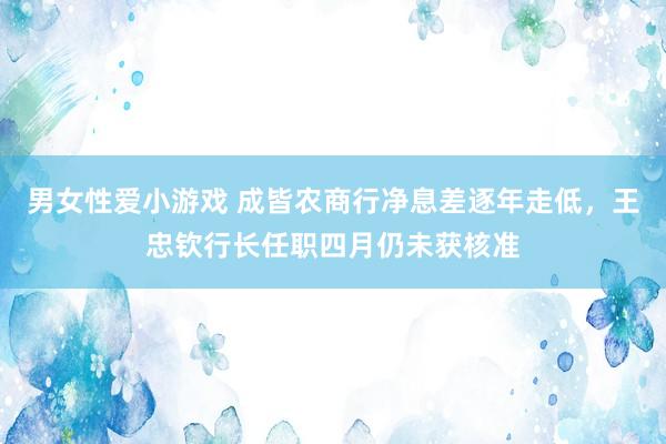 男女性爱小游戏 成皆农商行净息差逐年走低，王忠钦行长任职四月仍未获核准