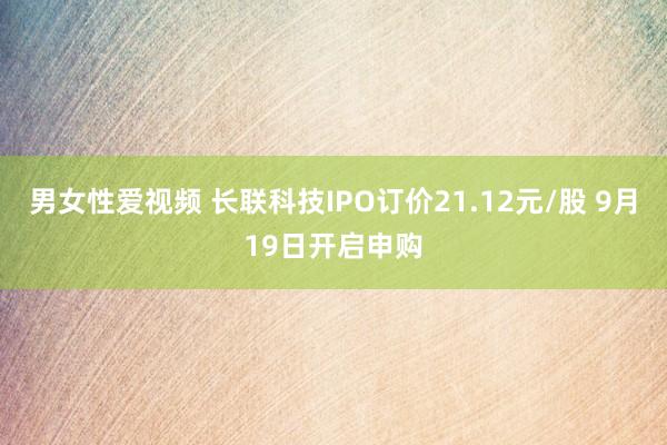 男女性爱视频 长联科技IPO订价21.12元/股 9月19日开启申购