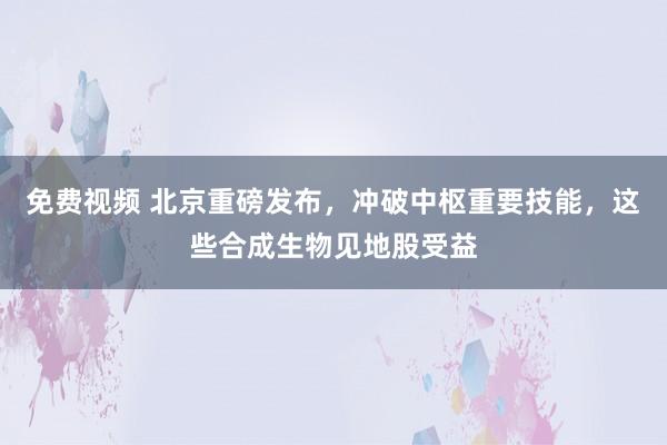 免费视频 北京重磅发布，冲破中枢重要技能，这些合成生物见地股受益