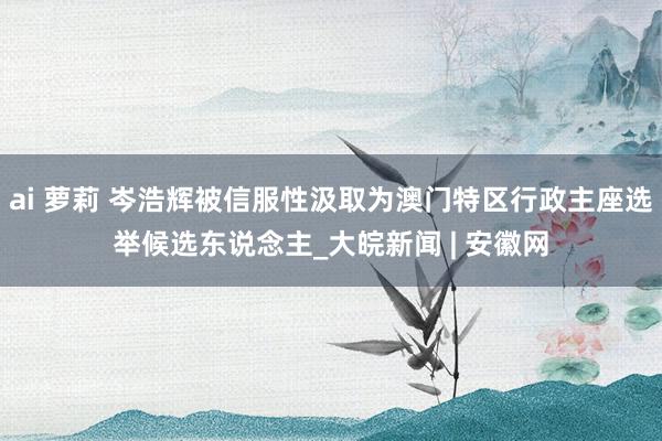 ai 萝莉 岑浩辉被信服性汲取为澳门特区行政主座选举候选东说念主_大皖新闻 | 安徽网