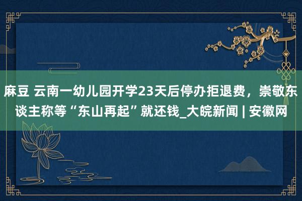 麻豆 云南一幼儿园开学23天后停办拒退费，崇敬东谈主称等“东山再起”就还钱_大皖新闻 | 安徽网