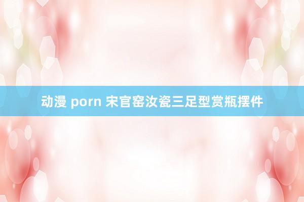 动漫 porn 宋官窑汝瓷三足型赏瓶摆件