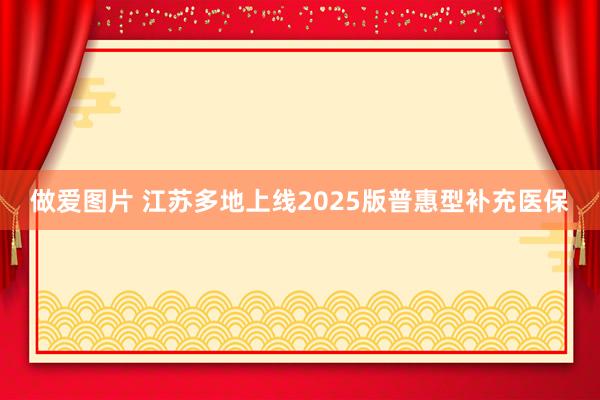 做爱图片 江苏多地上线2025版普惠型补充医保