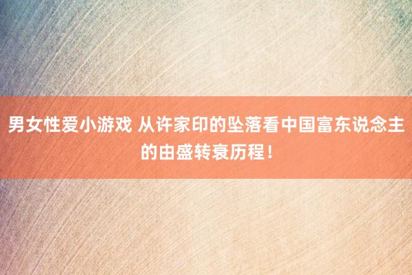 男女性爱小游戏 从许家印的坠落看中国富东说念主的由盛转衰历程！