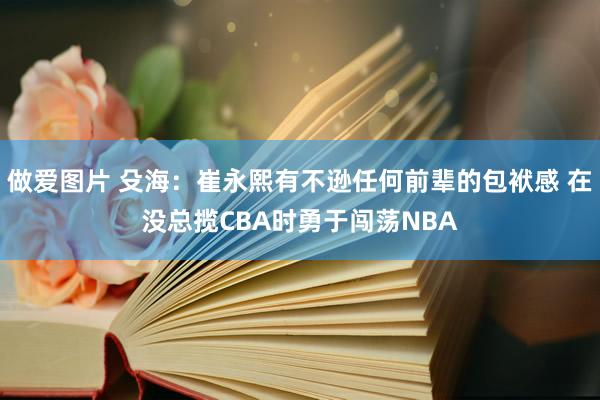 做爱图片 殳海：崔永熙有不逊任何前辈的包袱感 在没总揽CBA时勇于闯荡NBA