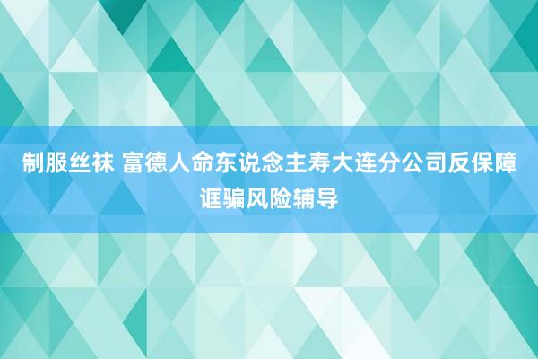 制服丝袜 富德人命东说念主寿大连分公司反保障诓骗风险辅导