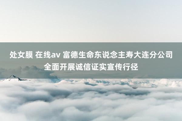 处女膜 在线av 富德生命东说念主寿大连分公司全面开展诚信证实宣传行径