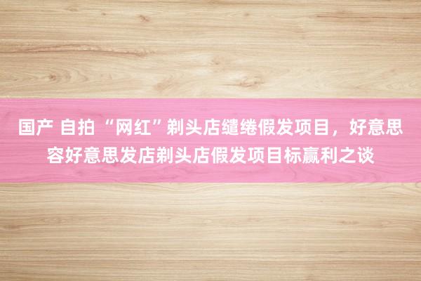 国产 自拍 “网红”剃头店缱绻假发项目，好意思容好意思发店剃头店假发项目标赢利之谈