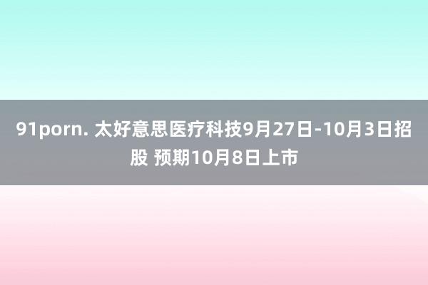 91porn. 太好意思医疗科技9月27日-10月3日招股 预期10月8日上市