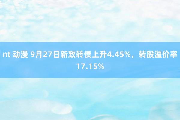 nt 动漫 9月27日新致转债上升4.45%，转股溢价率17.15%