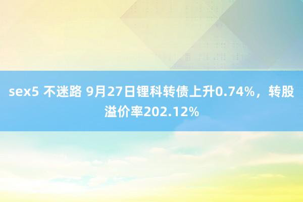 sex5 不迷路 9月27日锂科转债上升0.74%，转股溢价率202.12%