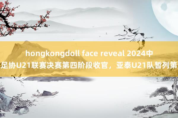 hongkongdoll face reveal 2024中国足协U21联赛决赛第四阶段收官，亚泰U21队暂列第八