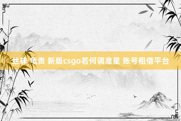 丝袜 龟责 新版csgo若何调准星 账号租借平台