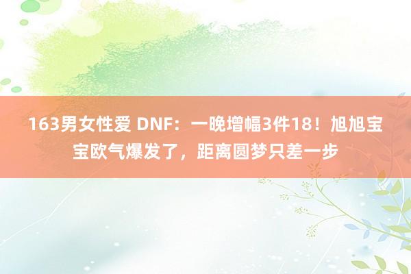 163男女性爱 DNF：一晚增幅3件18！旭旭宝宝欧气爆发了，距离圆梦只差一步