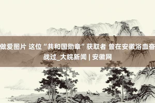 做爱图片 这位“共和国勋章”获取者 曾在安徽浴血奋战过_大皖新闻 | 安徽网