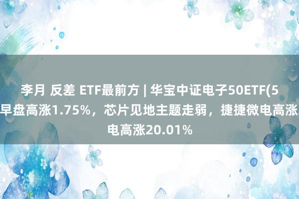 李月 反差 ETF最前方 | 华宝中证电子50ETF(515260)早盘高涨1.75%，芯片见地主题走弱，捷捷微电高涨20.01%