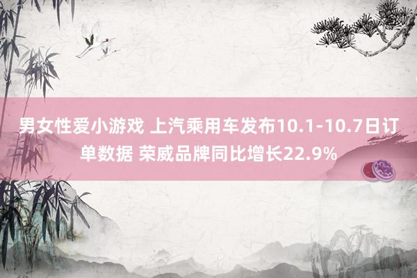 男女性爱小游戏 上汽乘用车发布10.1-10.7日订单数据 荣威品牌同比增长22.9%