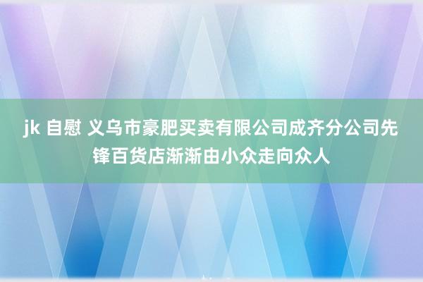 jk 自慰 义乌市豪肥买卖有限公司成齐分公司先锋百货店渐渐由小众走向众人