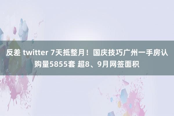 反差 twitter 7天抵整月！国庆技巧广州一手房认购量5855套 超8、9月网签面积