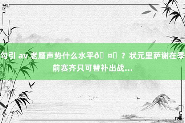 勾引 av 老鹰声势什么水平🤔？状元里萨谢在季前赛齐只可替补出战...