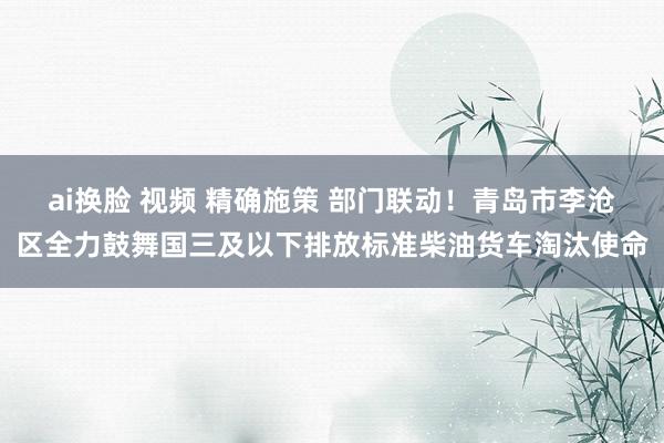 ai换脸 视频 精确施策 部门联动！青岛市李沧区全力鼓舞国三及以下排放标准柴油货车淘汰使命