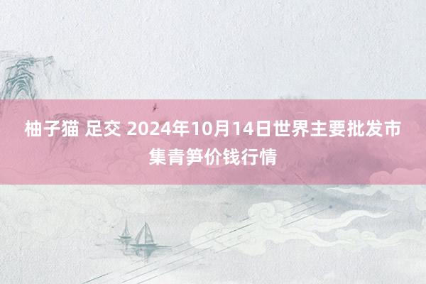 柚子猫 足交 2024年10月14日世界主要批发市集青笋价钱行情