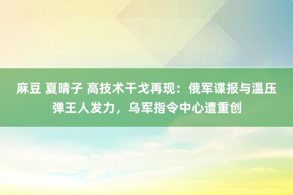 麻豆 夏晴子 高技术干戈再现：俄军谍报与温压弹王人发力，乌军指令中心遭重创