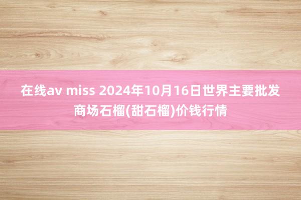 在线av miss 2024年10月16日世界主要批发商场石榴(甜石榴)价钱行情