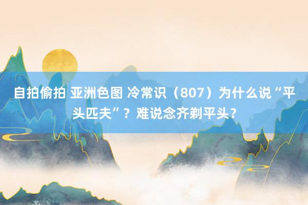 自拍偷拍 亚洲色图 冷常识（807）为什么说“平头匹夫”？难说念齐剃平头？