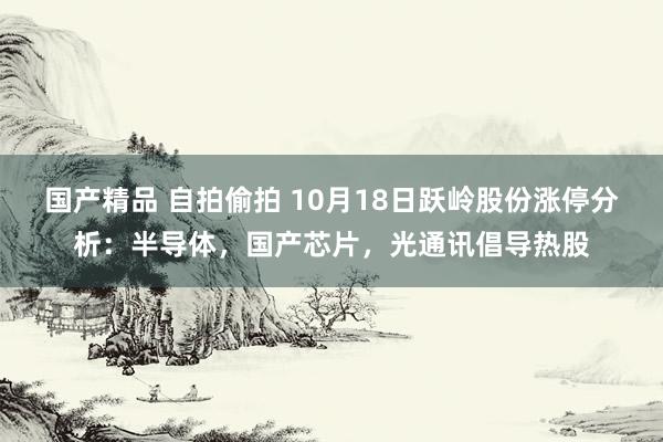 国产精品 自拍偷拍 10月18日跃岭股份涨停分析：半导体，国产芯片，光通讯倡导热股