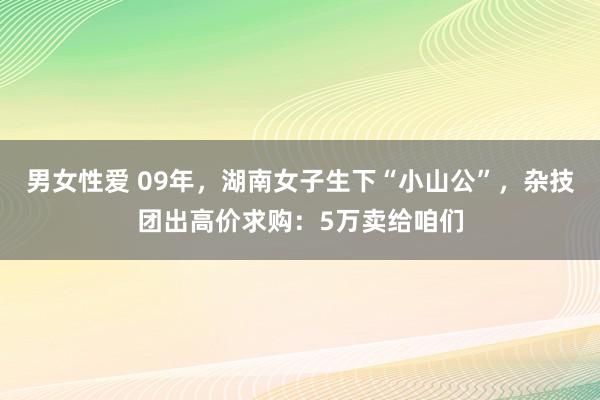 男女性爱 09年，湖南女子生下“小山公”，杂技团出高价求购：5万卖给咱们