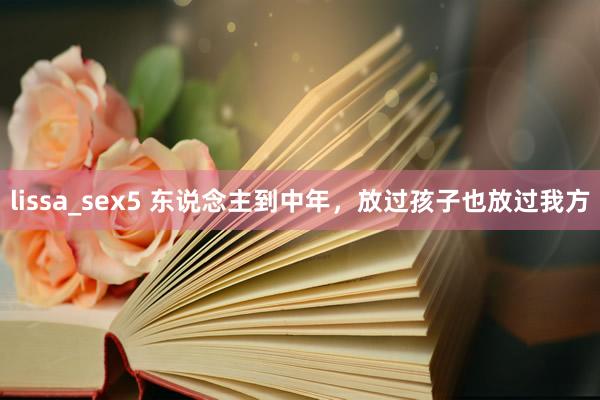 lissa_sex5 东说念主到中年，放过孩子也放过我方